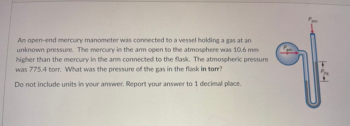 An open-end mercury manometer was connected to a vessel holding a gas at an
unknown pressure. The mercury in the arm open to the atmosphere was 10.6 mm
higher than the mercury in the arm connected to the flask. The atmospheric pressure
was 775.4 torr. What was the pressure of the gas in the flask in torr?
Do not include units in your answer. Report your answer to 1 decimal place.
P
gas
Patm
T
PHE
