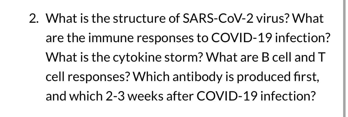 2. What is the structure of SARS-CoV-2 virus? What
are the immune responses to COVID-19 infection?
What is the cytokine storm? What are B cell and T
cell responses? Which antibody is produced first,
and which 2-3 weeks after COVID-19 infection?