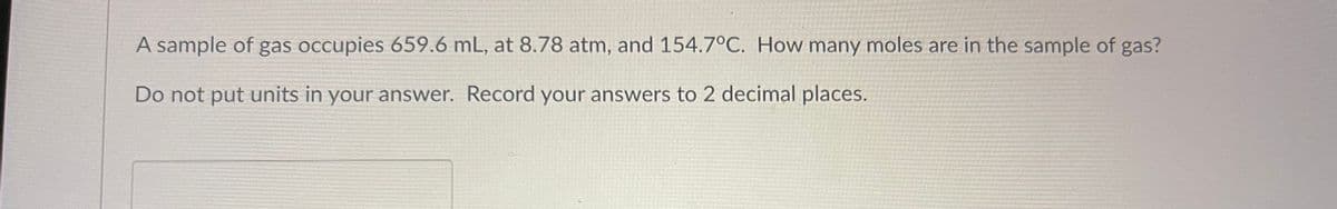 A sample of gas occupies 659.6 mL, at 8.78 atm, and 154.7°C. How many moles are in the sample of gas?
Do not put units in your answer. Record your answers to 2 decimal places.