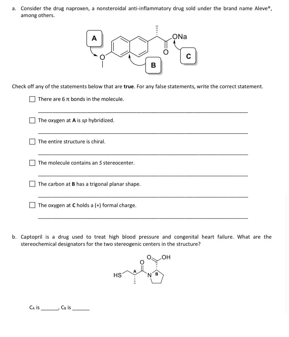 a. Consider the drug naproxen, a nonsteroidal anti-inflammatory drug sold under the brand name Aleve®,
among others.
goera
B
The oxygen at A is sp hybridized.
Check off any of the statements below that are true. For any false statements, write the correct statement.
There are 6 π bonds in the molecule.
The entire structure is chiral.
The molecule contains an S stereocenter.
The carbon at B has a trigonal planar shape.
The oxygen at C holds a (+) formal charge.
CA IS
CB is
b. Captopril is a drug used to treat high blood pressure and congenital heart failure. What are the
stereochemical designators for the two stereogenic centers in the structure?
OH
ONa
HS
C
B