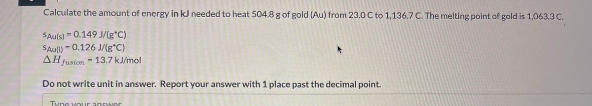 Calculate the amount of energy in kJ needed to heat 504.8 g of gold (Au) from 23.0 C to 1,136.7 C. The melting point of gold is 1,063.3 C.
SAu(s) = 0.149 J/(g*C)
SAu(I) = 0.126 J/(g*C)
AH fusion = 13.7 kJ/mol
Do not write unit in answer. Report your answer with 1 place past the decimal point.
Type your answer