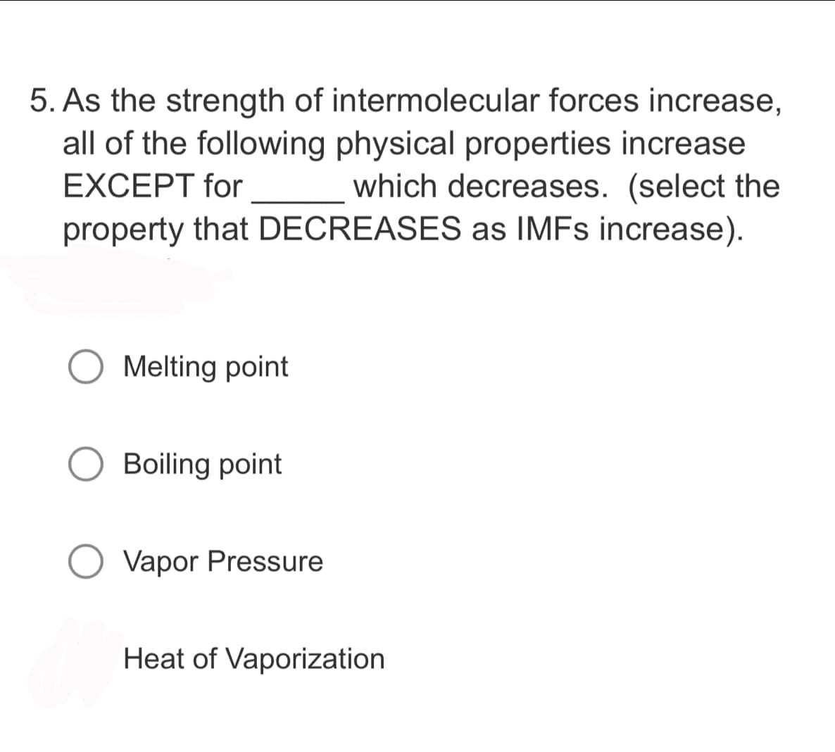 5. As the strength of intermolecular forces increase,
all of the following physical properties increase
EXCEPT for which decreases. (select the
property that DECREASES as IMFs increase).
Melting point
Boiling point
Vapor Pressure
Heat of Vaporization