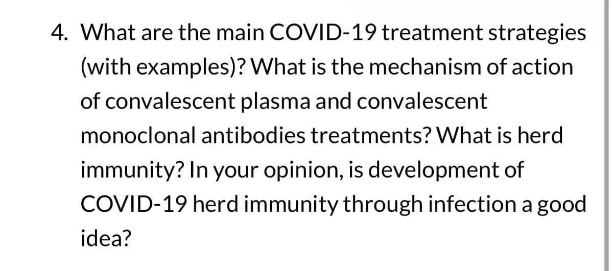 4. What are the main COVID-19 treatment strategies
(with examples)? What is the mechanism of action
of convalescent plasma and convalescent
monoclonal antibodies treatments? What is herd
immunity? In your opinion, is development of
COVID-19 herd immunity through infection a good
idea?