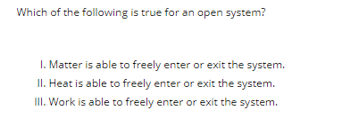 Which of the following is true for an open system?
1. Matter is able to freely enter or exit the system.
II. Heat is able to freely enter or exit the system.
III. Work is able to freely enter or exit the system.