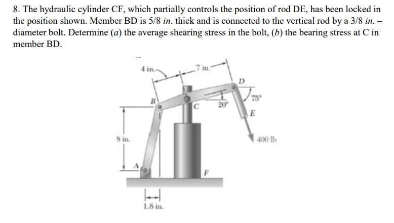 8. The hydraulic cylinder CF, which partially controls the position of rod DE, has been locked in
the position shown. Member BD is 5/8 in. thick and is connected to the vertical rod by a 3/8 in. –
diameter bolt. Determine (a) the average shearing stress in the bolt, (b) the bearing stress at C in
member BD.
7 in.
D
75
20
E
S in.
400 lb
1.S in.
