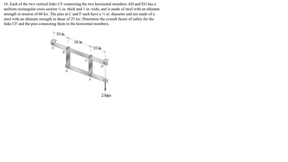 16. Each of the two vertical links CF connecting the two horizontal members AD and EG has a
uniform rectangular cross section ¼ in. thick and 1 in. wide, and is made of steel with an ultimate
strength in tension of 60 ksi. The pins at C and F each have a ½ in. diameter and are made of a
steel with an ultimate strength in shear of 25 ksi. Determine the overall factor of safety for the
links CF and the pins connecting them to the horizontal members.
10 in.
16 in.
10 in.
2 kips
