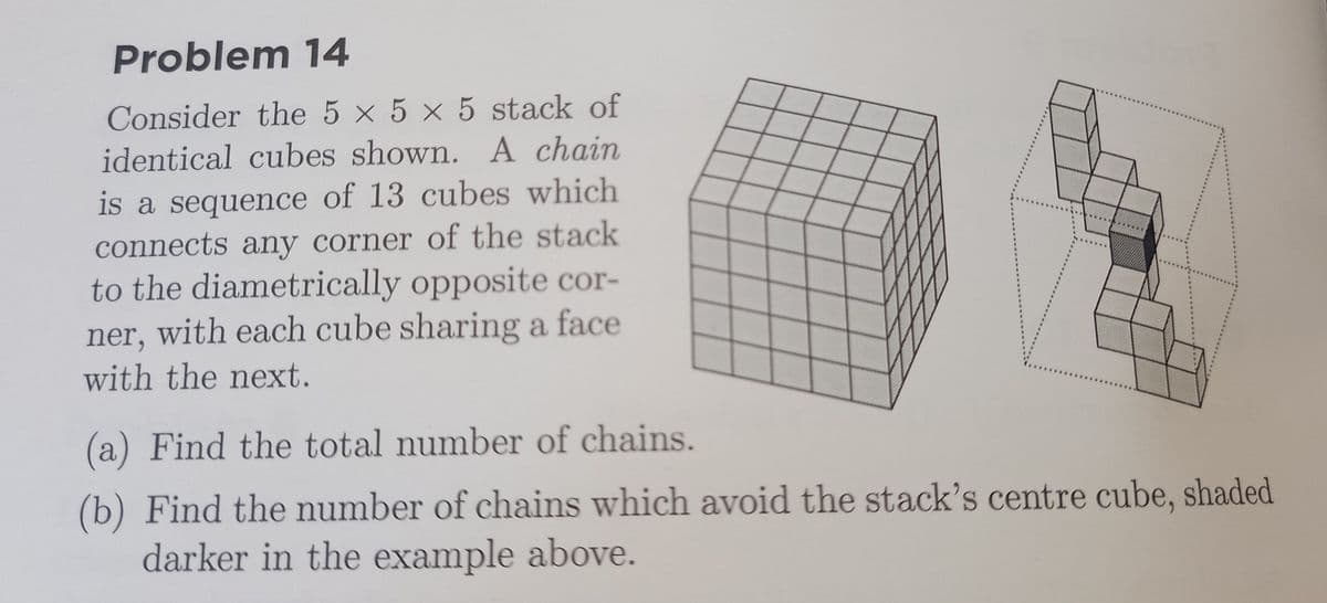 Problem 14
Consider the 5 × 5 × 5 stack of
identical cubes shown. A chain
is a sequence of 13 cubes which
connects any corner of the stack
to the diametrically opposite cor-
ner, with each cube sharing a face
with the next.
(a) Find the total number of chains.
(b) Find the number of chains which avoid the stack's centre cube, shaded
darker in the example above.
