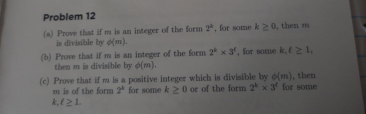 Problem 12
(a) Prove that if m is an integer of the form 2k, for some k > 0, then m
is divisible by ¢(m).
(b) Prove that if m is an integer of the form 2k x 3, for some k, l> 1,
then m is divisible by (m).
(c) Prove that if m is a positive integer which is divisible by o(m), then
m is of the form 2 for some k > 0 or of the form 2* x 3 for some
k,l> 1.
