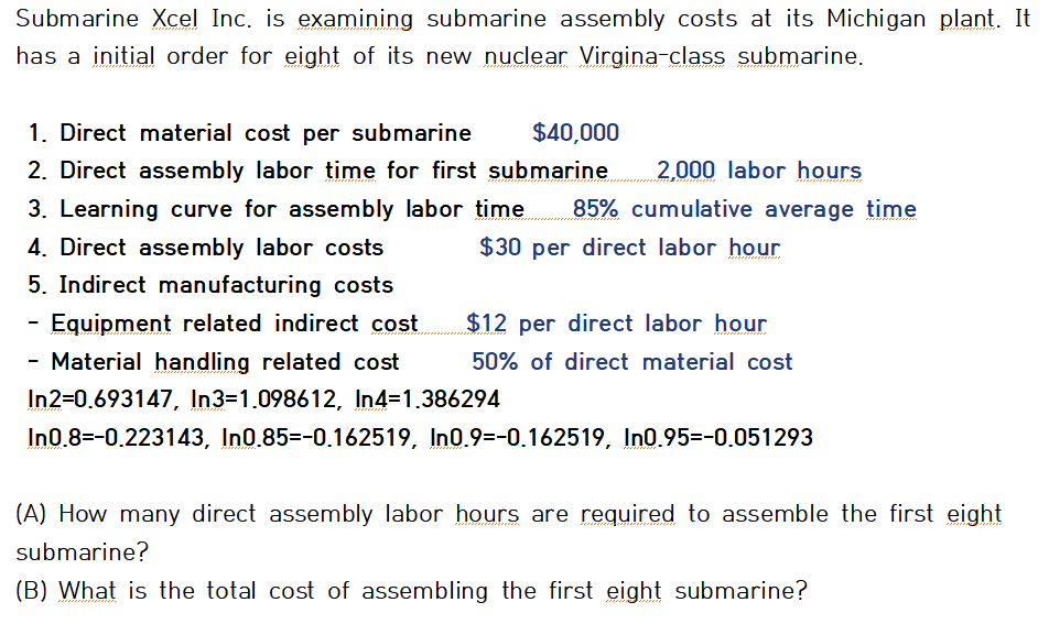 Submarine Xcel Inc. is examining submarine assembly costs at its Michigan plant. It
has a initial order for eight of its new nuclear Virgina-class submarine.
1. Direct material cost per submarine
2. Direct assembly labor time for first submarine
$40,000
2,000 labor hours
3. Learning curve for assembly labor time
85% cumulative average time
4. Direct assembly labor costs
$30 per direct labor hour
5. Indirect manufacturing costs
Equipment related indirect cost
$12 per direct labor hour
- Material handling related cost
50% of direct material cost
In2=0.693147, In3=1.098612, In4=1.386294
In0.8=-0.223143, In0.85=-0.162519, In0.9=-0.162519, In0.95=-0.051293
(A) How many direct assembly labor hours are required to assemble the first eight
submarine?
(B) What is the total cost of assembling the first eight submarine?
ان ی ن ر می ر اه م م ی ی م
