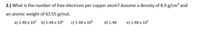 2.) What is the number of free electrons per copper atom? Assume a density of 8.9 g/cm³ and
an atomic weight of 63.55 g/mol.
a) 1.48 x 102 b) 1.48 x 103
c) 1.48 x 105
d) 1.48
e) 1.48 x 107
