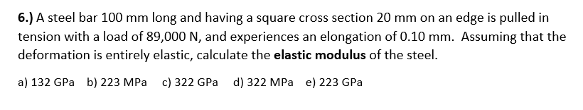 6.) A steel bar 100 mm long and having a square cross section 20 mm on an edge is pulled in
tension with a load of 89,000 N, and experiences an elongation of 0.10 mm. Assuming that the
deformation is entirely elastic, calculate the elastic modulus of the steel.
a) 132 GPa b) 223 MPa c) 322 GPa d) 322 MPa e) 223 GPa
