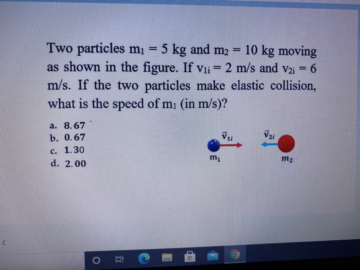 Two particles mį = 5 kg and m2 = 10 kg moving
as shown in the figure. If vli = 2 m/s and V2i = 6
m/s. If the two particles make elastic collision,
what is the speed of mi (in m/s)?
%3D
a. 8.67
b. 0.67
Vzi
c. 1.30
d. 2.00
m1
m2
