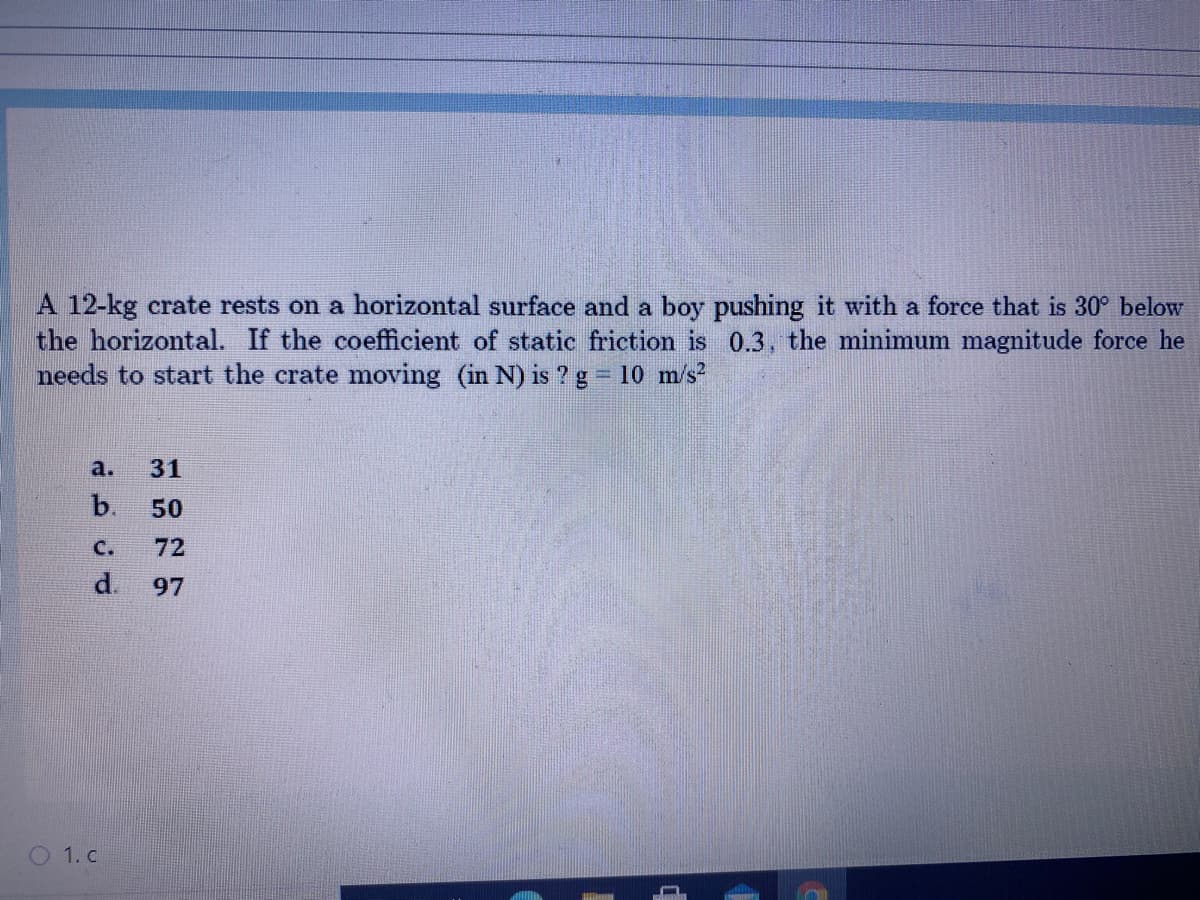 A 12-kg crate rests on a horizontal surface and a boy pushing it with a force that is 30° below
the horizontal. If the coefficient of static friction is 0.3, the minimum magnitude force he
needs to start the crate moving (in N) is ?g = 10 m/s?
a.
31
b.
50
C.
72
d.
97
O 1. c
