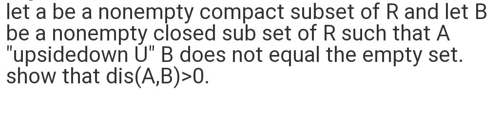 let a be a nonempty compact subset of R and let B
be a nonempty closed sub set of R such that A
"upsidedown U" B does not equal the empty set.
show that dis(A,B)>0.