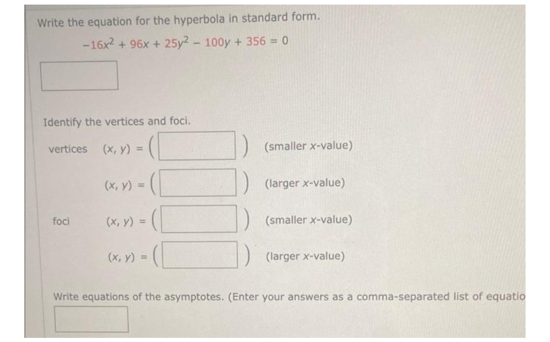 Write the equation for the hyperbola in standard form.
-16x2 + 96x + 25y2 - 100y + 356 = 0
Identify the vertices and foci.
vertices (x, y) =
foci
(x, y) =
(x, y) =
(x, y) =
(smaller x-value)
(larger x-value)
(smaller x-value)
(larger x-value)
Write equations of the asymptotes. (Enter your answers as a comma-separated list of equatio
