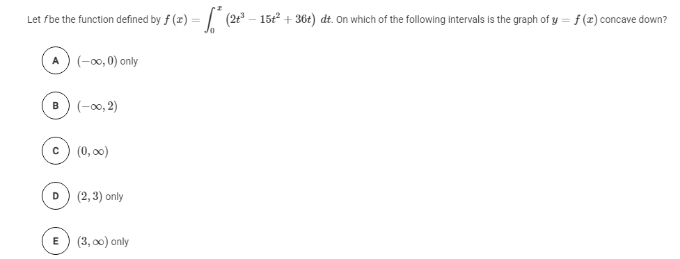 Let fbe the function defined by f (x) = | (2t³ – 15t2 + 36t) dt. On which of the following intervals is the graph of y = f (x) concave down?
(-0, 0) only
A
в
(-00, 2)
(0, 0)
D
(2, 3) only
(3, o0) only
