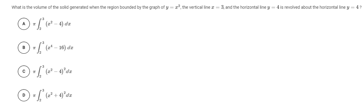 What is the volume of the solid generated when the region bounded by the graph of y = x2, the vertical line x = 3, and the horizontal line y = 4 is revolved about the horizontal line y = 4?
A - (=²– 4) dz
16) dz
- 4)°da
