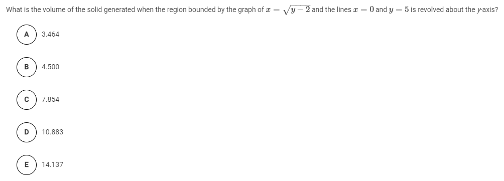 What is the volume of the solid generated when the region bounded by the graph of x = Vy – 2 and the lines x = 0 and y = 5 is revolved about the y-axis?
A
3.464
B
4.500
7.854
10.883
E
14.137
