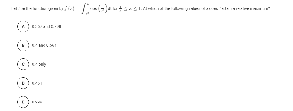 Let fbe the function given by f (x) = | cos () dt for <¤<1. At which of the following values of x does fattain a relative maximum?
J1/3
A
0.357 and 0.798
B
0.4 and 0.564
0.4 only
D
0.461
0.999
