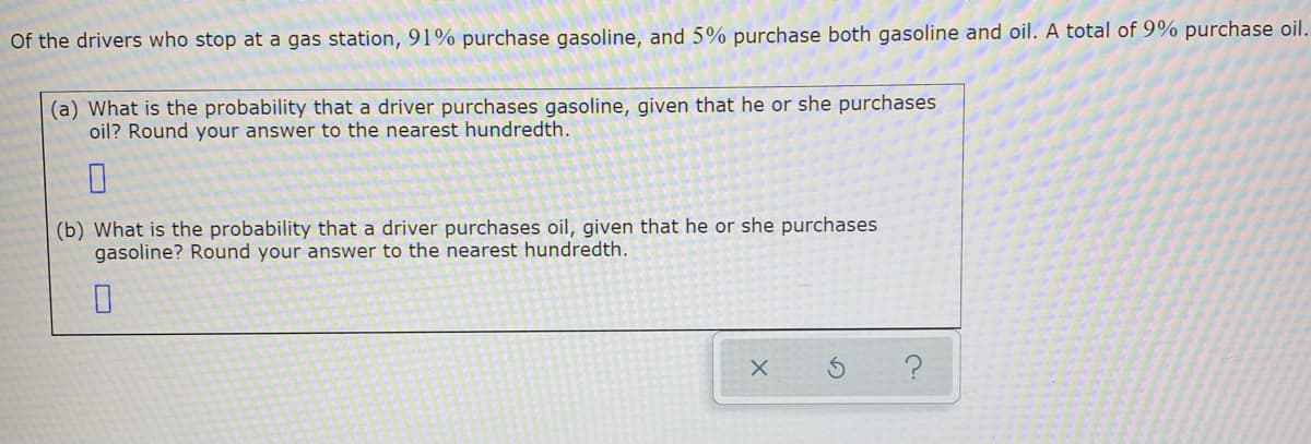 Of the drivers who stop at a gas station, 91% purchase gasoline, and 5% purchase both gasoline and oil. A total of 9% purchase oil.
(a) What is the probability that a driver purchases gasoline, given that he or she purchases
oil? Round your answer to the nearest hundredth.
(b) What is the probability that a driver purchases oil, given that he or she purchases
gasoline? Round your answer to the nearest hundredth.
