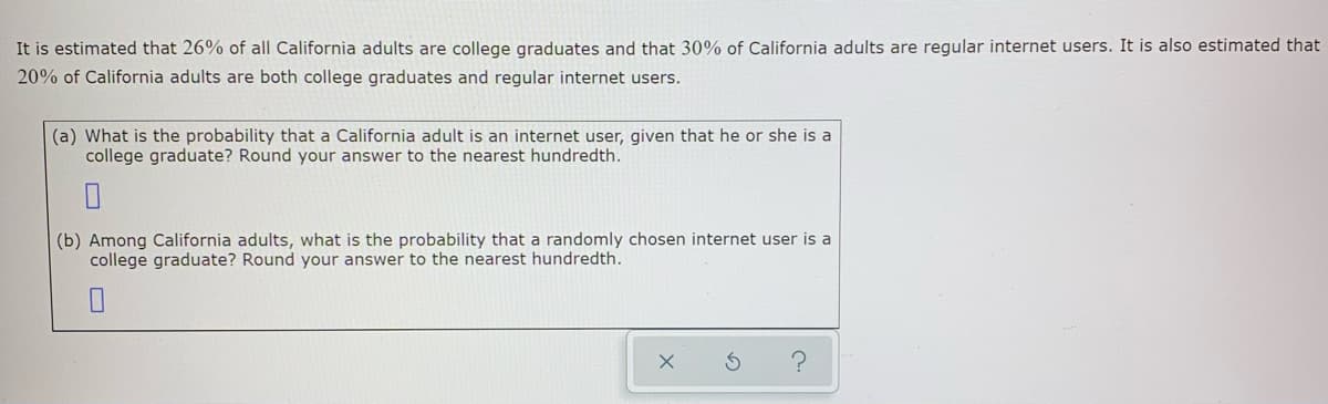 It is estimated that 26% of all California adults are college graduates and that 30% of California adults are regular internet users. It is also estimated that
20% of California adults are both college graduates and regular internet users.
(a) What is the probability that a California adult is an internet user, given that he or she is a
college graduate? Round your answer to the nearest hundredth.
(b) Among California adults, what is the probability that a randomly chosen internet user is a
college graduate? Round your answer to the nearest hundredth.
