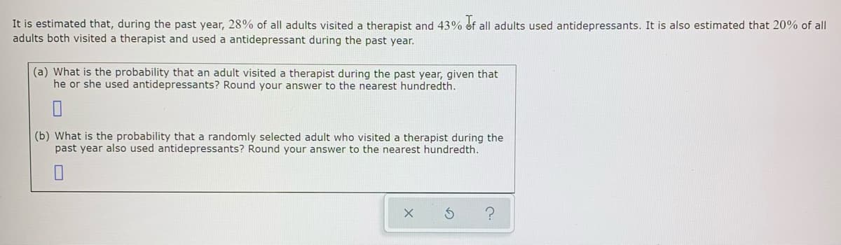 It is estimated that, during the past year, 28% of all adults visited a therapist and 43% ef all adults used antidepressants. It is also estimated that 20% of all
adults both visited a therapist and used a antidepressant during the past year.
(a) What is the probability that an adult visited a therapist during the past year, given that
he or she used antidepressants? Round your answer to the nearest hundredth.
(b) What is the probability that a randomly selected adult who visited a therapist during the
past year also used antidepressants? Round your answer to the nearest hundredth.
