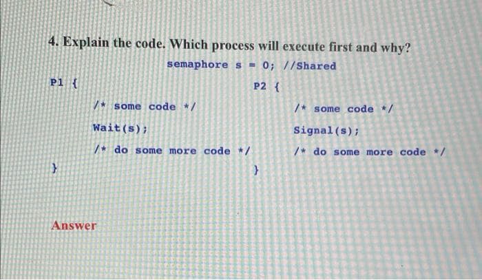 4. Explain the code. Which process will execute first and why?
semaphore s = 0; //Shared
P1 {
P2 {
/* some code */
/* some code */
Wait(s);
Signal (s);
/* do some more code */
/* do some more code */
Answer
