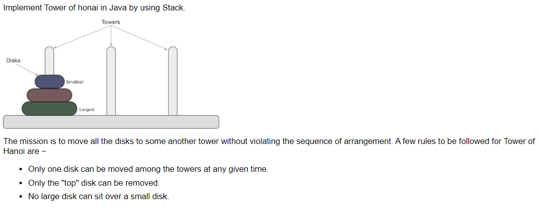 Implement Tower of honai in Java by using Stack.
Towers
Disks
Smallest
Largest
The mission is to move all the disks to some another tower without violating the sequence of arrangement. A few rules to be followed for Tower of
Hanoi are -
• Only one disk can be moved among the towers at any given time.
• Only the "top" disk can be removed.
• No large disk can sit over a small disk.
