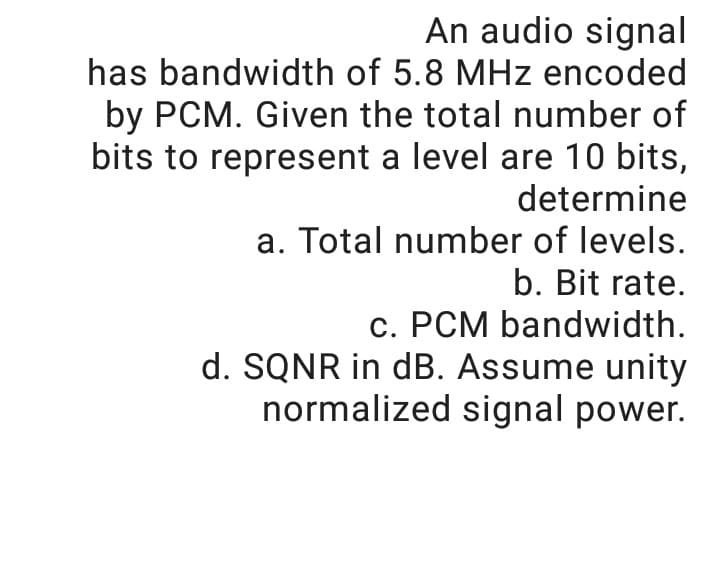 An audio signal
has bandwidth of 5.8 MHz encoded
by PCM. Given the total number of
bits to represent a level are 10 bits,
determine
a. Total number of levels.
b. Bit rate.
c. PCM bandwidth.
d. SQNR in dB. Assume unity
normalized signal power.
