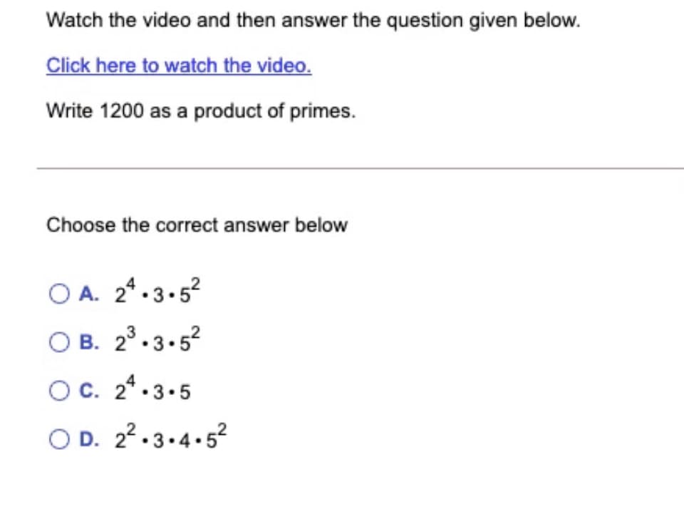 Watch the video and then answer the question given below.
Click hjere to watch the video.
Write 1j200 as a product of primes.
Choose the correct answer below
O A. 24.3.52
O B. 2°.3.52
OC. 2* -3.5
O D. 22.3.4.52
