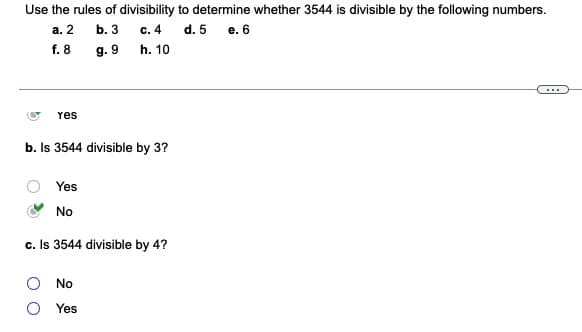 Use the rules of divisibility to determine whether 3544 is divisible by the following numbers.
а. 2
b. 3
c. 4
d. 5
e. 6
f. 8
g. 9
h. 10
Yes
b. Is 3544 divisible by 3?
Yes
No
c. Is 3544 divisible by 4?
O No
O Yes
