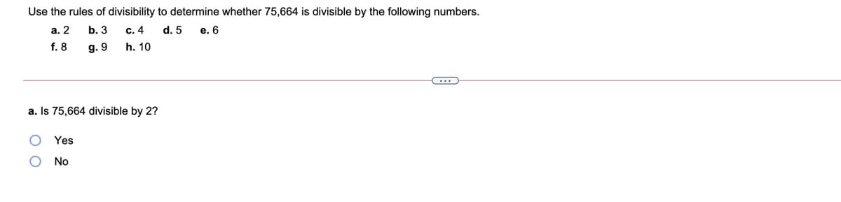 Use the rules of divisibility to determine whether 75,664 is divisible by the following numbers.
а. 2
b. 3
с. 4
d. 5
e. 6
f. 8
g. 9
h. 10
a. Is 75,664 divisible by 2?
Yes
No
