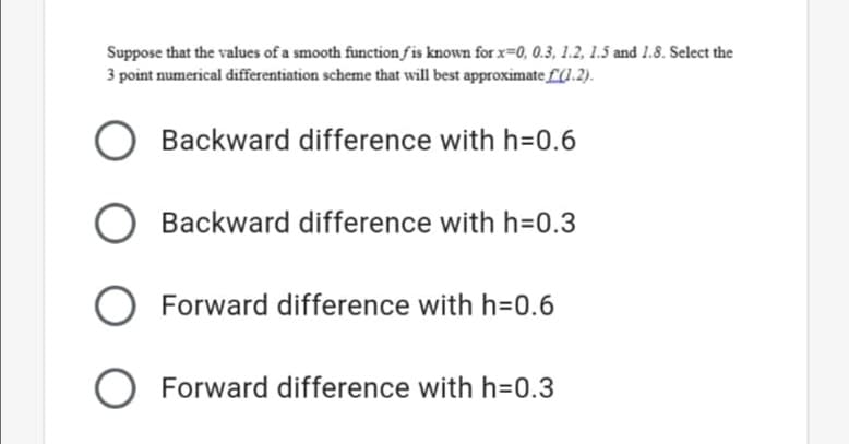 Suppose that the values of a smooth function fis known for x=0, 0.3, 1.2, 1.5 and 1.8. Select the
3 point numerical differentiation scheme that will best approximate £.2).
Backward difference with h=0.6
Backward difference with h=D0.3
O
Forward difference with h=0.6
O Forward difference with h=0.3
