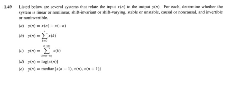 1.49 Listed below are several systems that relate the input x(n) to the output y(n). For each, determine whether the
system is linear or nonlinear, shift-invariant or shift-varying, stable or unstable, causal or noncausal, and invertible
or noninvertible.
(a) y(n)= x(n)+x(-n)
(b) y(n)=x(k)
n+no
(c) y(n)= £ x(k)
(d) y(n) = log{x(n)}
(e) y(n) = median{x(n – 1), x(n), x(n + 1)}

