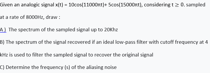Given an analogic signal x(t) = 10cos(11000nt)+ 5cos(15000nt), considering t> 0. sampled
at a rate of 8000HZ, draw :
A) The spectrum of the sampled signal up to 20Khz
B) The spectrum of the signal recovered if an ideal low-pass filter with cutoff frequency at 4
kHz is used to filter the sampled signal to recover the original signal
C) Determine the frequency (s) of the aliasing noise
