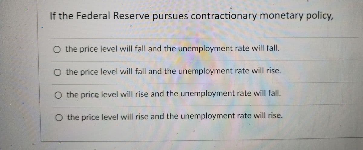 If the Federal Reserve pursues contractionary monetary policy,
O the price level will fall and the unemployment rate will fall.
O the price level will fall and the unemployment rate will rise.
O the price level will rise and the unemployment rate will fall.
O the price level will rise and the unemployment rate will rise.
