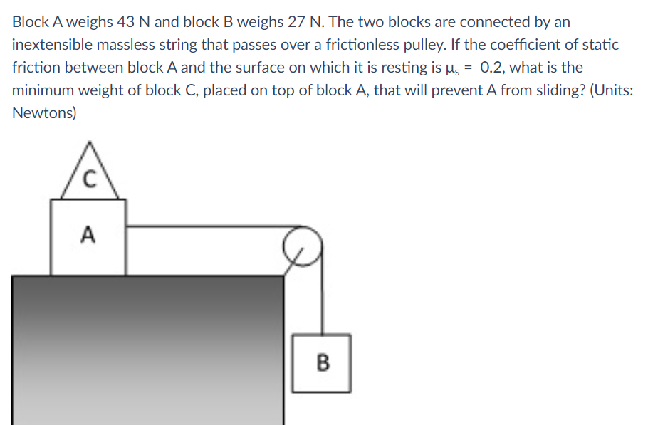 Block A weighs 43 N and block B weighs 27 N. The two blocks are connected by an
inextensible massless string that passes over a frictionless pulley. If the coefficient of static
friction between block A and the surface on which it is resting is µs = 0.2, what is the
minimum weight of block C, placed on top of block A, that will prevent A from sliding? (Units:
Newtons)
A
B.
