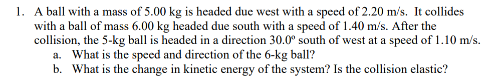 1. A ball with a mass of 5.00 kg is headed due west with a speed of 2.20 m/s. It collides
with a ball of mass 6.00 kg headed due south with a speed of 1.40 m/s. After the
collision, the 5-kg ball is headed in a direction 30.0° south of west at a speed of 1.10 m/s.
a. What is the speed and direction of the 6-kg ball?
b. What is the change in kinetic energy of the system? Is the collision elastic?
