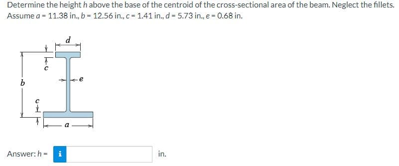 Determine the height h above the base of the centroid of the cross-sectional area of the beam. Neglect the fillets.
Assume a = 11.38 in., b = 12.56 in., c= 1.41 in., d = 5.73 in., e = 0.68 in.
d
e
Answer: h =
in.
ko
