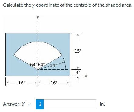 Calculate the y-coordinate of the centroid of the shaded area.
y
15"
64 64° 14"
4"
16"
16"
Answer: Y
in.
