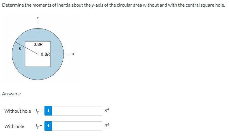 Determine the moments of inertia about the y-axis of the circular area without and with the central square hole.
0.8R
R
+0.8R
Answers:
Without hole ly i
R4
With hole
ly = i
R4
