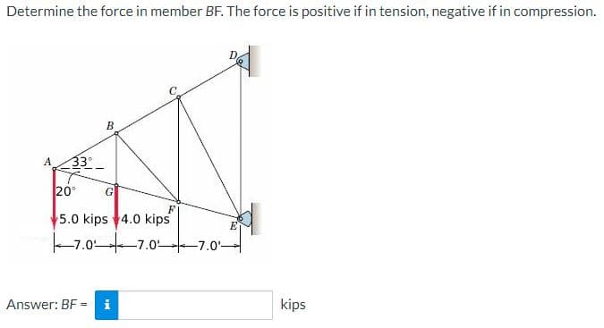 Determine the force in member BF. The force is positive if in tension, negative if in compression.
B
A
33
20°
G
5.0 kips 4.0 kips
-7.0 7.0 -7.0'-
Answer: BF = i
kips
