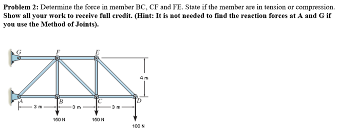 Problem 2: Determine the force in member BC, CF and FE. State if the member are in tension or compression.
Show all your work to receive full credit. (Hint: It is not needed to find the reaction forces at A and G if
you use the Method of Joints).
150 N
150 N
100 N
