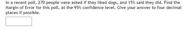 In a recent poll, 270 people were asked if they liked dogs, and 15% said they did. Find the
Margin of Error for this poll, at the 95% confidence level. Give your answer to four decimal
places if possible.