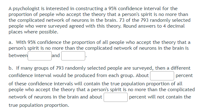A psychologist is interested in constructing a 95% confidence interval for the
proportion of people who accept the theory that a person's spirit is no more than
the complicated network of neurons in the brain. 73 of the 793 randomly selected
people who were surveyed agreed with this theory. Round answers to 4 decimal
places where possible.
a. With 95% confidence the proportion of all people who accept the theory that a
person's spirit is no more than the complicated network of neurons in the brain is
between
and
b. If many groups of 793 randomly selected people are surveyed, then a different
confidence interval would be produced from each group. About
percent
of these confidence intervals will contain the true population proportion of all
people who accept the theory that a person's spirit is no more than the complicated
network of neurons in the brain and about
percent will not contain the
true population proportion.