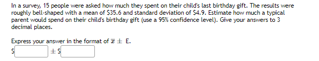 In a survey, 15 people were asked how much they spent on their child's last birthday gift. The results were
roughly bell-shaped with a mean of $35.6 and standard deviation of $4.9. Estimate how much a typical
parent would spend on their child's birthday gift (use a 95% confidence level). Give your answers to 3
decimal places.
Express your answer in the format of E.
S