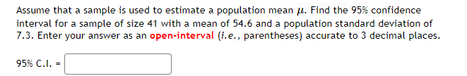 Assume that a sample is used to estimate a population mean μ. Find the 95% confidence
interval for a sample of size 41 with a mean of 54.6 and a population standard deviation of
7.3. Enter your answer as an open-interval (i.e., parentheses) accurate to 3 decimal places.
95% C.I. -