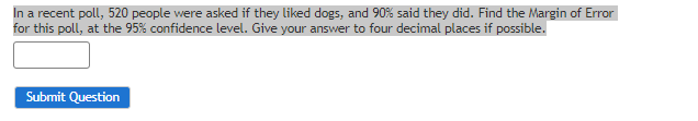 In a recent poll, 520 people were asked if they liked dogs, and 90% said they did. Find the Margin of Error
for this poll, at the 95% confidence level. Give your answer to four decimal places if possible.
Submit Question