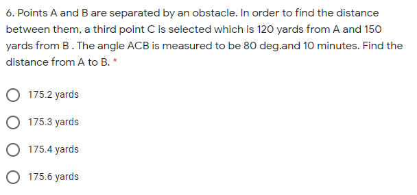 6. Points A and B are separated by an obstacle. In order to find the distance
between them, a third point C is selected which is 120 yards from A and 150
yards from B. The angle ACB is measured to be 80 deg.and 10 minutes. Find the
distance from A to B. *
175.2 yards
O 175.3 yards
O 175.4 yards
O 175.6 yards
