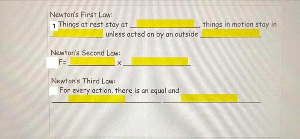 Newton's First Law:
1. Things at rest stay at
things in motion stay in
unless acted on by an outside
Newton's Second Law:
F=
Newton's Third Law:
For every action, there is an equal and
